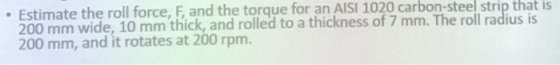 Estimate the roll force, F, and the torque for an AISI 1020 carbon-steel strip that is f 7 mm. The roll radius is 200 mm wide, 10 mm thick, and rolled to a thick 200 mm, and it rotates at 200 rpm. s o
