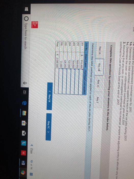rate for 2017 1-b. Determine the total overhead cost applied to each of the six jobs during 2017 the over- or underapplied that any over- or underapplied at year-end 2017 ad is not material, prepare the adjusting entry to allocate any ov overhead to Cost of Goods Sold at the end of 2017 Req 1A 201 $ 610,000 722,000 23000 Req 1C KPrev 13 of 14 O Type here to search