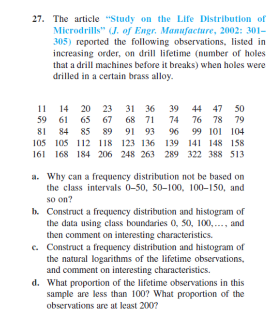 27. The article Study on the Life Distribution of Microdrills J. of Engr. Manufacture, 2002: 301- 305) reported the following observations, listed in increasing order, on dl lifetime (number of holes that a drill machines before it breaks) when holes were drilled in a certain brass allov. 11 14 20 23 31 36 39 44 4750 59 6 65 67 68 71 74 7678 79 81 84 85 89 91 93 96 99 101 104 105 105 112 118 123 136 139 141 148 158 6 168 184 206 248 263 289 322 388 513 a. Why can a frequency distribution not be based on the class intervals 0-50, 50-100, 100-150, and so on? b. Construct a frequency distribution and histogram of the data using class boundaries 0, 50, 100,..., and then comment on interesting characteristics. c. Construct a frequency distribution and histogram of the natural logarithms of the lifetime observations, and comment on interesting characteristics. d. What proportion of the lifetime observations in this sample are less than 100? What proportion of the observations are at least 200?