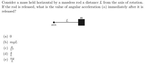 Consider a mass held horizontal by a massless rod a distance L from the axis of rotation If the rod is released, what is the value of angular acceleration (a) immediately after it is released? axis (a) 0 (b) mgL (d) ?