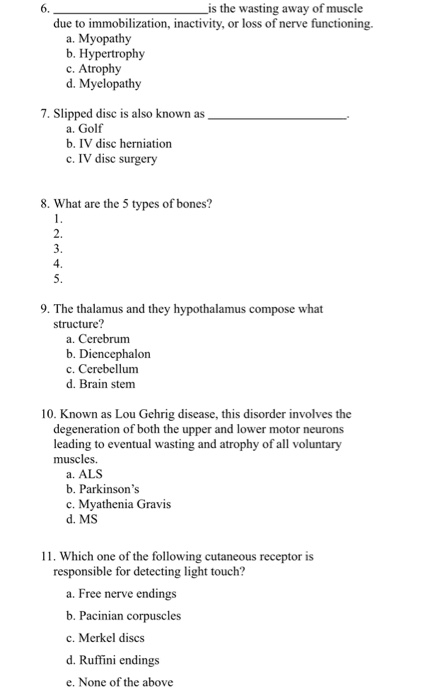 6. s the wasting away of muscle due to immobilization, inactivity, or loss of nerve functioning. a. Myopathy b. Hypertrophy c. Atrophy d. Myelopathy 7. Slipped disc is also known as a. Golf b. IV disc herniation c. IV disc surgery 8. What are the 5 types of bones? 2. 4 9. The thalamus and they hypothalamus compose what structure? a. Cerebrum b. Diencephalon c. Cerebellum d. Brain stem 10. Known as Lou Gehrig disease, this disorder involves the degeneration of both the upper and lower motor neurons leading to eventual wasting and atrophy of all voluntary muscles. a. ALS b. Parkinsons c. Myathenia Gravis d. MS 11. Which one of the following cutaneous receptor is responsible for detecting light touch? a. Free nerve endin b. Pacinian corpuscle c. Merkel discs d. Ruffini endings e. None of the above gs