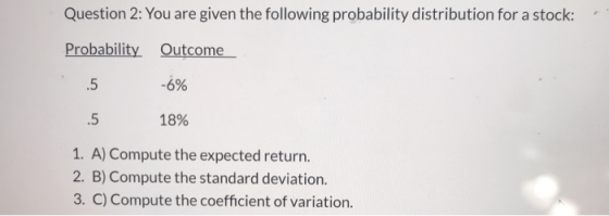 Question 2: You are given the following probability distribution for a stock: Probability Outcome .5 -6% 5 18% 1. A) Compute