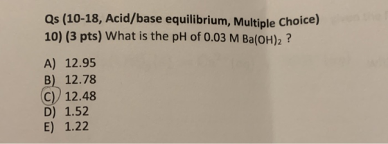 Qs (10-18, Acid/base equilibrium, Multiple Choice) 10) (3 pts) What is the pH of 0.03 M Ba(OH)2 ? A) 12.95 B) 12.78 C) 12.48