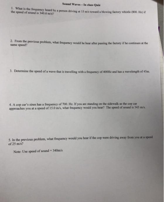 Sound Waves- In class Qui 1. What is the frequency heard by a person driving at 15 ms toward a blowing factory whistle C the speed of sound is 340.6 m/s? (800. Hz) if 2. F rom the previous problem, what frequency would he hear after passing the factory if he continues at the same speed? 3. Determine the speed of a wave that is travelling with a frequency of 400Hz and has a wavelength of 45m. 4. A cop cars siren has a frequency of 700. Hz. If you are standing on the sidewalk as the cop car approaches you at a speed of 15.0 m/s, what frequency would you hear? The speed of sound is 343 m/s. 5. In the previous problem, what frequency would you hear if the cop were driving away from you at a of 25 m/s? speed Note: Use speed of sound-340m/s
