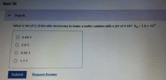 Item 50 Part A What is the [A]/[HA] ratio necessary to make a buffer solution with a pH of 4.44? Ka=1.8 x 105 O 0.94:1 O 2.0: