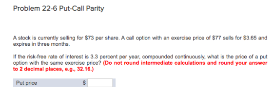 Problem 22-6 Put-Call Parity A stock is currently selling for $73 per share. A call option with an exercise price of $77 sell