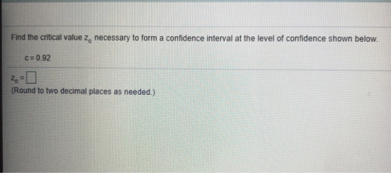 Find the critical value z, necessary to form a confidence interval at the level of confidence shown below C 0.92 Round to two decimal places as needed)