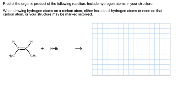 Predict the organic product of the following reaction. Include hydrogen atoms in your structure When drawing hydrogen atoms on a carbon atom, either include all hydrogen atoms or none on that carbon atom, or your structure may be marked incorrect. H-Br C C CH3 H3C