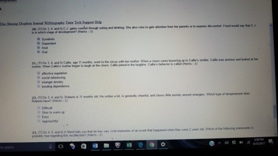 Doc Sharing Dropbox Journal Webliography Tutor Tech Support Help king She also cries to gain attention from her parents or to express discomfort. Freud would say that C.J B0a wihech stagh nd eyinfeion frmer arens r o espess da 20. (rCos 3. 4, and 5) C.ul gains comfot through eating and drinking S is in which stage of development? (Points : 3) O Symbiotic O Dependent Anal O Oral 5) Callie, age 11 months, went to the circus with her mother. When a clown came bouncing up to Callies stroller, Callie was anxious and looked at her 21. (TCOs 3, 4, and mother When Callies mother began to laugh at the clown, Callie joined in the laughter. Callies behavior is called (Points: 3) O affective regulation O social referencing stranger anxiety 0 bonding dependence 22. (TCOs 3 4 and 5) Roberto is 11 months old He smilies a lot, is generaly cheerful, and shows litle anxiety around strangers Which Roberto have? (Points : 3) old. He smiles a lot, is generally cheerful, and shows ittle anxiety around strangers. Which type of temperament does e Difficult Slow to warm up Easy Approachful 23. (TCOs 4 5, and 6) A friend tells you that he probably true regarding this recollection? (Points:3) has very vivid memories of an event that happened when they were 2 years old Which of the following statements is 3:58 PM to search