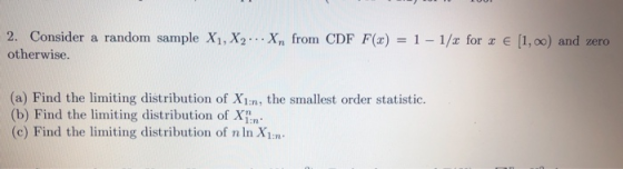 2. Consider a random sample XI, X2 otherwise. Xn fronn CDF F(x) = 1-1/z for z e [ X) = 1-1/1 for x 1, oo) and zero (a) Find the limiting distribution of X1:n, the smallest order statistic. (b) Find the limiting distribution of X1: (c) Find the limiting distribution of n In X1m