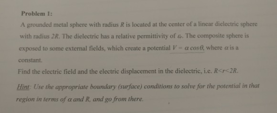 Problem 1: A grounded metal sphere with radius R is located at the center of a linear dielectric sphere with radius 2R. The dielectric has a relative permittivity of &r. The composite sphere is exposed to some external fields, which create a potential V-α cosa where α is a constant Find the electric field and the electric displacement in the dielectric, i.e. R<rc2R. Hint: Use the appropriate boundary (surface) conditions to solve for the potential in that region in terms of α and R, and go from there.