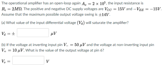 The operational amplifier has an open-loop again Ao-2 × 105, the input resistance is R, 2MM. The positive and negative DC supply voltages are Vcc-15V and-VEE =-15V. Assume that the maximum possible output voltage swing is ±14V (a) What value of the input differential voltage (Va) will saturate the amplifier? Va t (b) If the voltage at inverting input pin V--50 μν and the voltage at non-inverting input pin 10 μν, what is the value of the output voltage at pin 6?
