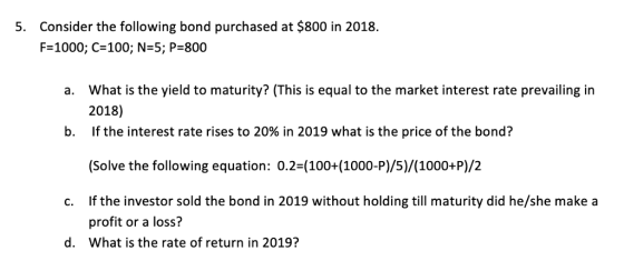 Consider the following bond purchased at $800 in 2018. F-1000; C-100; N-5; P 800 5. a. What is the yield to maturity? (This is equal to the market interest rate prevailing irn 2018) If the interest rate rises to 20% in 2019 what is the price of the bond? b. Solve the following equation: 0.2 (100+(1000-P)/5)/(1000+P)/2 c. If the investor sold the bond in 2019 without holding till maturity did he/she make a profit or a loss? What is the rate of return in 2019? d.