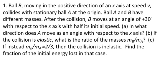 1. Ball B, moving in the positive direction of an x axis at speed v, collides with stationary ball A at the origin. Ball A an