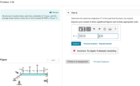 Problem 1.44 Review Part A All pins are in double shear, each has a diameter of 13 mm, and the average shear stress in each pin is not to exceed 95 MPa. (Figure 1) Determine the maximum magnitude P of the loads that the beam can support Express your answer to three significant figures and include appropriate units P 2810 kN Submit Previous Answers Request Answer X Incorrect; Try Again; 5 attempts remaining Figure 1 of 1 < Return to Assignment Provide Feedback 6P 3P 0.5 m 05m 15 m 2 m1.5 m