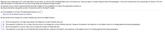 Because many passengers who make reservations do not show up, airlines often overbook flights (sell more tickets than there are seats). A certain airplane holds 154 passengers. If the airline believes the rate of passenger no-shows is 7% and sells 166 tickets, is it likely they will not have enough seats and someone will get bumped? a) Use the normal model to approximate the binomial to determine the probability of at least 155 passengers showing up. b) Should the airline change the number of tickets they sell for this flight? Explain. a) The probability of at least 155 passengers showing up is Round to three decimal places as needed) b) Should the airline change the number of tickets they sell for this flight? Explain O A. Since the proportion is so high, they should not change the number of tickets they sell O B. The proportion is fairly low, so it is likely that they should not change the number of tickets they sell. However, the decision also depends on the relative costs of not selling seats and bumping passengers O C. Since the proportion is so low, they should change the number of tickets they sell ( D. The proportion is very high, so it is likely that they should sell less. However, the decision also depends on the relative costs of not selling seats and bumping passengers