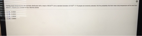 Human body wteeratrre normaly dsrbuted with a mean of 9820 F and a standard devat on of 082 F. 19people are randonly selected find the p dabity that their mean boytemperatow. be less than 98.50 F. Round your answer to four decimal places OA. 04626 OC 09826 O D. 00833