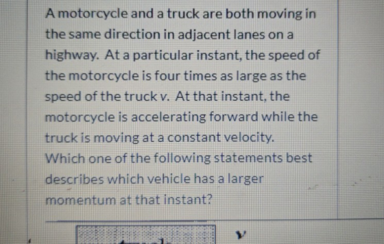 A motorcycle and a truck are both moving in the same direction in adjacent lanes on a highway. At a particular instant, the s