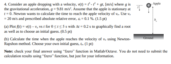 Apple the gravitational acceleration, g 9.81 mis. Assume that the apple is stationary at t0. Newton wants to calculate the time to reach the apple velocity of vo. Use vo = 20 ms and prescribed absolute relative error, as = 0.1 %, (1.5 pt) (a) Plot ft vt) Vo vs t for Osts5 s with At-0.2 s to graphically find a root as well as to choose an initial guess. (0.5 pt) Ground (b) Calculate the time when the apple reaches the velocity of Vo using Newton Rapshon method. Choose your own initial guess, to. (1 pt) Note: check your final answer using fzero function in Matlab/Octave. You do not need to submit the calculation results using fzero function, but just for your information.