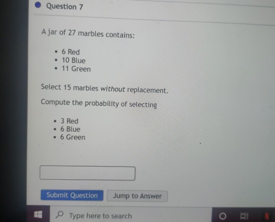Question 7 A jar of 27 marbles contains: • 6 Red • 10 Blue • 11 Green Select 15 marbles without replacement. Compute the prob