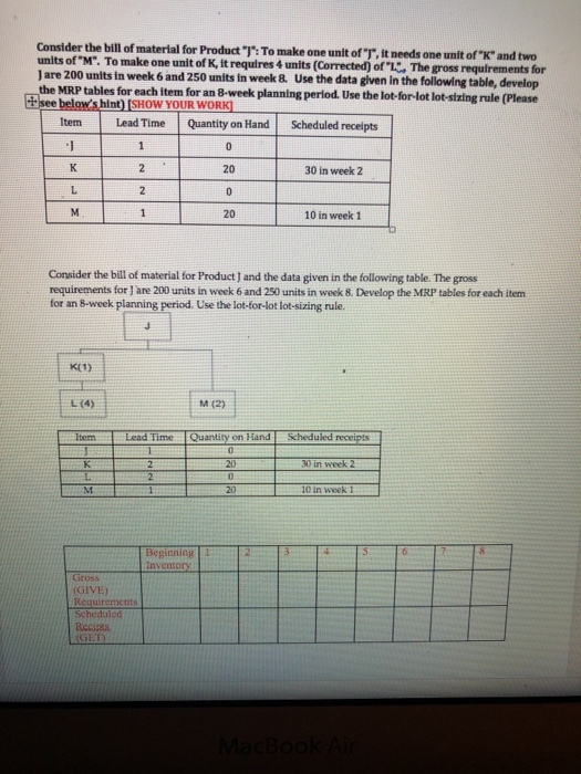 Consider the bill of material for Product Th: To make one unit ofT, it needs one unit ofx and two units ofM. To make one unit of K, it requires 4 units (Corrected) of . The gross requirements for J are 200 units in week 6 and 250 units in week 8. Use the data given in the following table, develop the MRP tables for each item for an 8-week planning perlod. Use the lot-for-lot lot-sixing rule (Please Item Lead Time Quantity on HandScheduled receipts 20 30 in week 2 20 10 in week 1 Consider the bill of material for Product J and the data given in the following table The gross requirements for J are 200 units in week 6 and 250 units in week 8. Develop the MRP tables for each item for an 8-week planning period. Use the lot-for-lot lot-sizing rule. L(4) tM (2) Time Quantity on Hand Scheduled receipts 30 in week 10 in week 1 Beginning1 Gross GIVE) Requirerments Scheduled