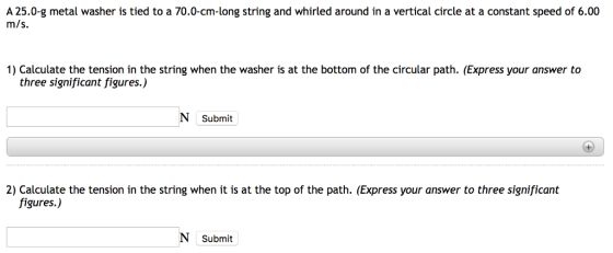 A 25.0-g metal washer is tied to a 70.0-cm-long string and whirled around in a vertical circle at a constant speed of 6.00 m/s. 1) Calculate the tension in the string when the washer is at the bottom of the circular path. (Express your answer to three significant figures.) Submit 2) Calculate the tension in the string when it is at the top of the path. (Express your answer to three significant figures.) Submit