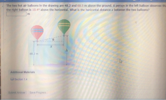 、 The to hot air balloons in the drawing are 48.2 and 60.5 m above the ground. A person in the left balloon observes tha the right balloon is 10.4° above the horizontal. What is the horizontal distance x between the two balloons? 48.2 m Additional Materials Section 1.4 Submit Answer Save Progress