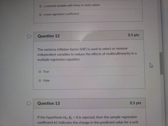 O a nominal variable with three or more values O a new regression coefficient 0.5 pts DQuestion 12 The variance inflation factor (VIF) is used to select or remove independent variables to reduce the effects of multicollinearity in a multiple regression equation O True e False D Question 13 0.5 pts If the hypothesis Ho: B1- 0 is rejected, then the sample regression coefficient b1 indicates the change in the predicted value for a unit
