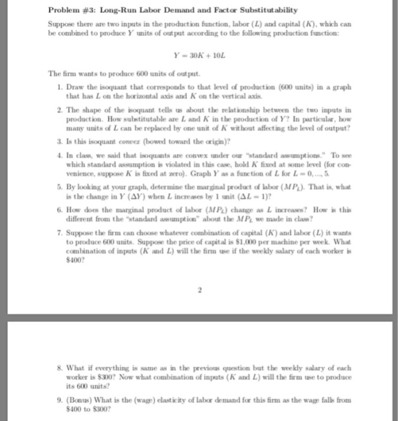 Problem #3: Long-Run Labor Demand and Factor Substitutability Suppose there are two inputs in the production function, labor (L) and capital (K), which carn be combined to produce Y units of out put according to the following production function: Y-30K+10L The firm wants to produce 600 units of out put 1. Draw the isoquant that corresponds to that level of production (600 units) in a graph that has L on the horizontal axis and K on the vertical axis 2. The shape of the isoquant tells us about the relationship between the two inputs in production. How substitutable are L and K in the production of Y? In particular, how many units of L can be replaced by one unit of K wit hout affecting the level of output? 3. Is this isoquant conver (bowed toward the origin)? In class, we said that isoquants are convex under our standard assumptions. To see which standard assumption violated in this case, hold K fixed at sotne level (for con- venience, suppose K is fixed at zero. Graph Y as a function of L for L-0.5 is the change in Y (ΔΥ) when L increases by l tmit (A.-1)? different from the standard assumption about the MPL we made in class? . By look ing at your graph, determine the marginal product of labor (MPL). That is, what 6. How does the marginal product of labor (MPL) change as L increases? How is this 7. Suppose the firm can choose whatever combination of capital (K) and labor (L) it wants to produce 600 units. Suppose the price of capital is $1,000 per machine per week. What combination of inputs (K and L) will the firm use if the weekly salary of each worker is 400?7 8. What if everything is same as in the previous question but the weekly salary of each worker is $300? Now what combination of inputs (K and L) will the firm use to produce its 600 units? 9. (Bonus) What is the (wage) elasticity of labor demand for this firm as the wage falls from $400 to $300?