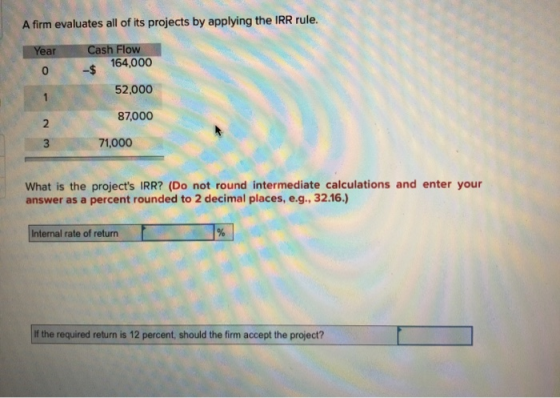 A firm evaluates all of its projects by applying the IRR rule. Year Cash Flow 0 $ 164,000 52,000 87,000 71,000 What is the pr