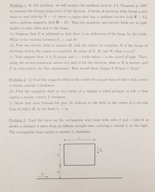 Problem 1 In this problem, we will analyze the method used by J.J. Thomson in 1897 to measure the charge/mass ratio of the electron. A beam of electrons with charge q and mass m and velocity V vi enters a region that has a uniform electric field E Ei and a uniform magnetic field B- Bi. Thus the magnetic and electric fields are at right angles to each other and to the beam (a) Suppose that E is adjusted so that there is no deflection of the beam by the fields. What is the relation betwee E. v, and B (b) Now the electric field is turned off, and the radius of curvature R of the beam of electrons within the region is measured. In terms of E, B, and R, what is q/m? (c) Now suppose that B is 25 gaiss, and ?, 0.02c where c is the speed of light. Then, using the actual numerical values of q and m for the electron, what is R in meters, and E in volts/meter, for this experiment? How would these change if B were 1 Tesla? Problen 2 (a) Find the maguetic field at the center of a square loop of side a that carries a steady current I clockwise. b) Find the magnetic field at the center of a regular n-sided polygon of side a that carries a steady current I clockwise. (c) Show that your formula for part (b) reduces to the field at the center of a circular loop of radius R. in the limit n ? oo. Problem 3 Find the force on the rectangular wire loop with sides b and c, placed as shown a distance a away from an infinite straight wire carrying a current I to the right. The rectangular loop carries a current /2 clockwise