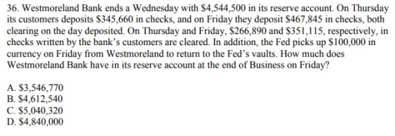 36. Westmoreland Bank ends a Wednesday with $4,544,500 in its reserve account. On Thursday its customers deposits $345,660 in checks, and on Friday they deposit $467,845 in checks, both clearing on the day deposited. On Thursday and Friday, $266,890 and $351,115, respectively, in checks written by the banks customers are cleared. In addition, the Fed picks up $100,000 in currency on Friday from Westmoreland to return to the Feds vaults. How much does Westmoreland Bank have in its reserve account at the end of Business on Friday? A. $3,546,770 B. $4,612,540 C. $5,040,320 D. $4,840,000