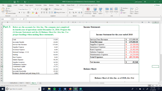 圜り HWK ★1 In trictinnsand worksheets in Frerl to dnwnlnad Fenel john sullivan File Home Insert Draw Page Layout Formulas Data Review View Help power pivot P Tell me what you want to d Share Cut Times New Rom1 Corditional Format as Cell Insert Drletr Fomat Sort & Find Filler Selecl BI Clear- Format Pintor Aignmart 018 2 Part 3: Incomc Statement: Below are the accounts for Alex Inc. The company just completed its fourth year of operations ended December 31, 2018. Prepare the (1) Income Statement and the (2) Balance Sheet for Alex Inc. Use proper headings when making these statements. Income Statement for the year ended 2018 Cash Accounts Payable Service Fees Revenme Supplies Expense Insurance Expense Refained Eamngs, 11.18 $ 135,000.00 S 135,000.00 $(6,420.00 $(6,400.00 8.402.00) (58,300.00 (6,210.00 S (85,732.00 31,600 20,600 135,000 6,420 Service Fees Revenue Total Revenue Insurance Expense Rent Expense Salaries Expense Maintenance Ex Total Expenses 14,300 64,800 8,402 58,300 24,500 6,210 33,732 13 14 Rent Expense Salaries Expense Supplies Inventory Maintenance Expense Contributed Capital Net income 49,268 17 10 19 Payable Balancc Shect: Accouts Rcccivablc Dividends (declaed and paid dung 2018 15.300 3,000 23 Balance Sheel of Alex Inc. as of 2018, dec 31st 24 Instructions Part 3 Seled destination and uress ENTER or thoese Paste 困叵凹94% O Type here to search :37 PM 1/13/2019