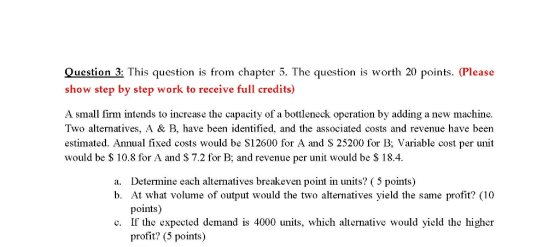 Question 3: This question is from chapter 5. The question is worth 20 points. (Please show step by step work to receive full credits) A small firm intends to increase the capacity of a bottleneck operation by adding a new machine. Two alternatives, A & B, have been identified, and the associated costs and revenue have been estimated. Annual fixed costs would be S12600 for A and S 25200 for B; Variable cost per unit would be S 10.8 for A and S 7.2 for B, and revenue per unit would be $ 18.4. a. Determine each alternatives breakeven point in units? (5 points) b. At what volume of output would the two alternatives yield the same profit? (10 points) c. If the expected demand is 4000 units, which alternative would yield the higher profit? (5 points)
