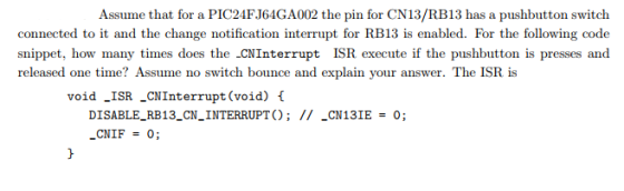 Assume that for a PIC24FJ64GA002 the pin for CN13/RB13 has a pushbutton switch connected to it and the change notification interrupt for RB13 is enabled. For the following code snippet, how many times does the -CNInterrupt ISR execute if the pushbutton is presses and released one time? Assume no switch bounce and explain your answer. The ISR is void _ISR _CNInterrupt (void) f DISABLE_RB13_CNINTERRUPTO; II CN13IE 0; .cN1F = 0;