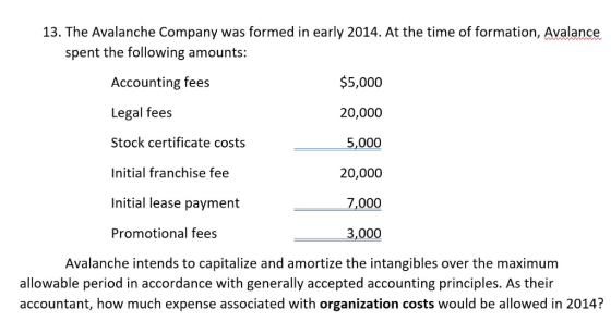 13. The Avalanche Company was formed in early 2014. At the time of formation, Avalance spent the following amounts: Accounting fees Legal fees Stock certificate costs Initial franchise fee Initial lease payment Promotional fees $5,000 20,000 5,000 20,000 7,000 3,000 Avalanche intends to capitalize and amortize the intangibles over the maximum allowable period in accordance with generally accepted accounting principles. As their accountant, how much expense associated with organization costs would be allowed in 2014?