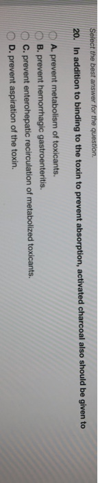Select the best answer for the question. 20. In addition to binding to the toxin to prevent absorption, activated charcoal al