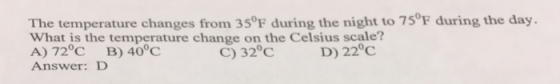 The temperature changes from 35°F during the night to 75°F during the day. What is the temperature change on the Celsius scale? A) 72°C B) 40°C Answer: D C) 32°C D) 22°C