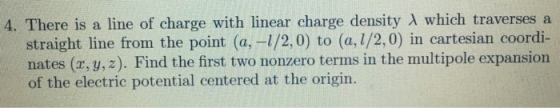 4. There is a line of charge with linear charge density λ which traverses a straight line from the point (a,-1/2.0) to (a,1/2,0) in cartesian coordi- nates (x,y,2). Find the first two nonzero terms in the multipole expansion of the electric potential centered at the origin.
