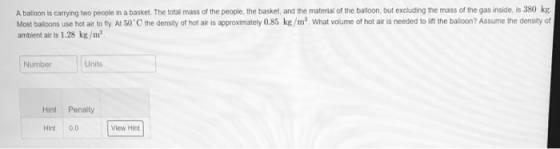 A balloon is carrying two people in a basket. The total mass of the people, the basket, and the material of the balloon, but excluding the mass of the gas inside, is 380 kg Most balloons use hot air to fly At 50 C the density of hot air is approximately 0.85 kg/m, What volume of hot air is needed to lift the balloon? Assume the density of ambient air is 1.28 kg/m Number Units Hint Penalty Hint 0.0 View Hint