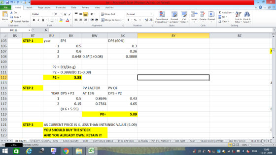Home nert Page Layout Formulas Data Review View dd-Ins Cut Σ AutoSum ー E ゴWrap Text ta copy. в 1 프 . Ej-., Δ. : rーー 逻锂函Merge & Center. $, % , 弼,8 C Conditional Format CeInsert Delete Format Formatting, as Table w styles. ▼ ㆆ ▼ Sort &Find & 2 ClearFe Select Edting Format Painter Clipboard BY112 BS Alignment Number Cells BT BU BV BW BX BY BZ DPS (60%) 105 106 107 108 109 110 STEP 1 year EPS 0.5 0.6 0.3 0.36 0.3888 0.648 0.6*(1+0.08) P2 = D3/ke-g) P2 0.3888/(0.15-0.08) P2 = 112 113 114 115 116 5.55 STEP 2 PV FACTOR AT 15% PV OF YEAR DPS+P2 DPS P2 0.5 6.15 0.8696 0.7561 0.43 4.65 118 119 120 121 122 123 14 1 r -1 | KE CAPM / UTILITY, SH (0.6+ 5.55) P0= 5.09 AS CURRENT PRICE IS 4, LESS THAN INTRINSIC VALUE (5.09) YOU SHOULD BUY THE STOCK AND YOU ALREADY OWN, RETAIN IT STEP 3 beta bond c M port future INDEX INTL CAP BUD LEASING PV, FV, ANNUITY DIR cleanYIELD bond stru WACC RES1 ex di erences: GW40 福 130% 17:49 15-01-2019