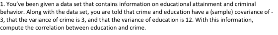 1. Youve been given a data set that contains information on educational attainment and criminal behavior. Along with the data set, you are told that crime and education have a (sample) covariance of- 3, that the variance of crime is 3, and that the variance of education is 12. With this information, compute the correlation between education and crime.
