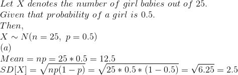 \\ Let\ X\ denotes\ the\ number\ of\ girl\ babies\ out\ of\ 25.\\ Given\ that\ probability\ of\ a\ girl\ is\ 0.5.\\ Then,\\ X \sim N(n = 25,\ p = 0.5)\\ (a)\\ Mean = np = 25*0.5 = 12.5\\ SD[X] = \sqrt{np(1-p)} = \sqrt{25*0.5*(1-0.5)} = \sqrt{6.25} = 2.5