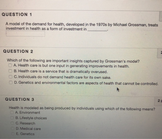 QUESTION 1 A model of the demand for health, developed in the 1970s by Michael Grossman, treats investment in health as a form of investment in QUESTION 2 Which of the following are important insights captured by Grossmans model? OA. Health care is but one input in generating improvements in health. OB. Health care is a service that is dramatically overused. C. Individuals do not demand health care for its own sake □ D. Genetics and environmental factors are aspects of health that cannot be controlled. QUESTION 3 Health is modeled as being produced by individuals using which of the following means? A. Environment B. Lifestyle choices C. Research D. Medical care E. Genetics