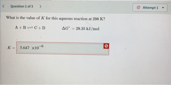 < Question 1 of 3 > Attempt 1 - What is the value of K for this aqueous reaction at 298 K? A+BC+D AGⓇ = 29.35 kJ/mol K = 5.64