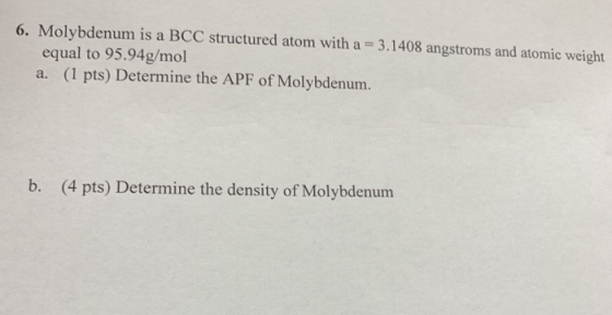 6. Molybdenum is a BCC structured atom with a 3.1408 angstroms and atomic weight equal to 95.94g/mol a. (1 pts) Determine the