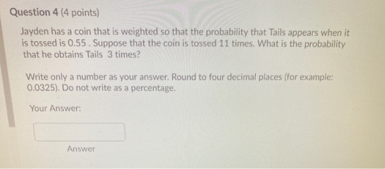 Question 4 (4 points) Jayden has a coin that is weighted so that the probability that Tails appears when it is tossed is 0.55