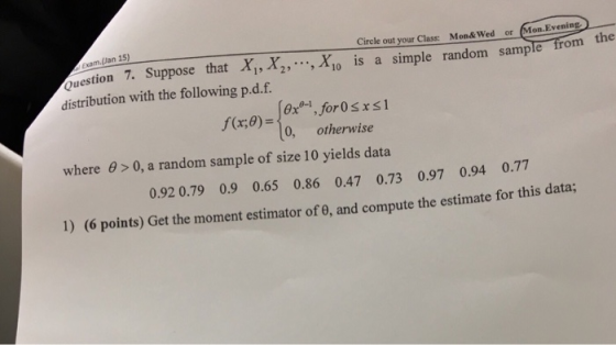 Exam.(Jan 15) Circle out your Class Mon&Wed or Mon.Evening /uestion 7. Suppose that Xi, distribution with the following p.d.f. Aio is a simple random sample from the , f(x8) 0x01,for0sxsi 0, otherwise where 0 0, a random sample of size 10 yields data 0.92 0.79 0.9 0.65 0.86 0.47 0.73 0.97 0.94 0.77 1) (6 points) Get the moment estimator of 0, and compute the estimate for this data;