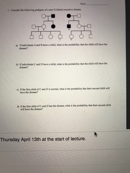 1. Consider the following pedigree of a rare X-linked recessive disease. a) if individuals A and B have a child, what is the probability that the child will have the disease? b)Ifindividuals Card D have a child, what is the probability that the child will have the disease? c) If the firstchild of C and D is normal, what is the probability that their second child will have the disease? d)Ifthe first child ofCand D has the disease, what is the probability that their second child will have the disease? Thursday April 13th at the start of lecture.