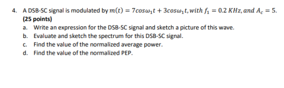 4. A DSB-SC signal is modulated by m(t) = 7coswyt + 3coswqt, with f1 = 0.2 kHz, and Ac = 5. (25 points) a. Write an expressio
